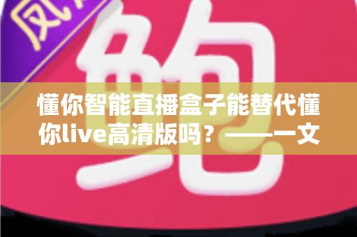 懂你智能直播盒子能替代懂你live高清版吗？——一文读懂两大直播方案的选择与搭配之道