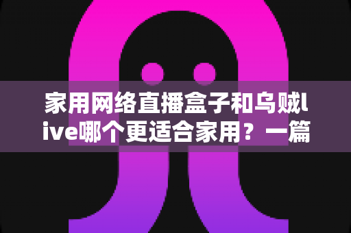 家用网络直播盒子和乌贼live哪个更适合家用?一篇文章帮你选对家庭观影方案 家用网络直播盒子和乌贼live哪个更适合家用?一篇文章帮你选对家庭观影方案