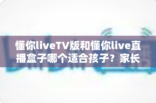 懂你liveTV版和懂你live直播盒子哪个适合孩子?家长必看的选择指南与安全使用建议 懂你liveTV版和懂你live直播盒子哪个适合孩子?家长必看的选择指南与安全使用建议