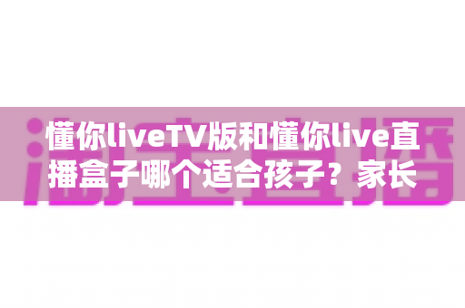 懂你liveTV版和懂你live直播盒子哪个适合孩子?家长必看的选择指南与安全使用建议 懂你liveTV版和懂你live直播盒子哪个适合孩子?家长必看的选择指南与安全使用建议