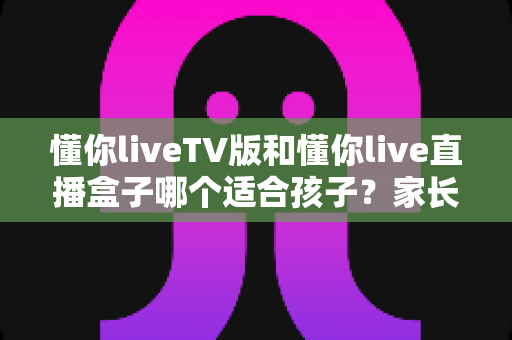 懂你liveTV版和懂你live直播盒子哪个适合孩子?家长必看的选择指南与安全使用建议 懂你liveTV版和懂你live直播盒子哪个适合孩子?家长必看的选择指南与安全使用建议