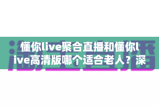懂你live聚合直播和懂你live高清版哪个适合老人?深度对比分析与实用选购指南 懂你live聚合直播和懂你live高清版哪个适合老人?深度对比分析与实用选购指南