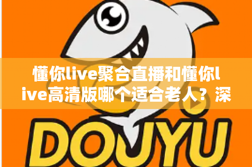 懂你live聚合直播和懂你live高清版哪个适合老人?深度对比分析与实用选购指南 懂你live聚合直播和懂你live高清版哪个适合老人?深度对比分析与实用选购指南