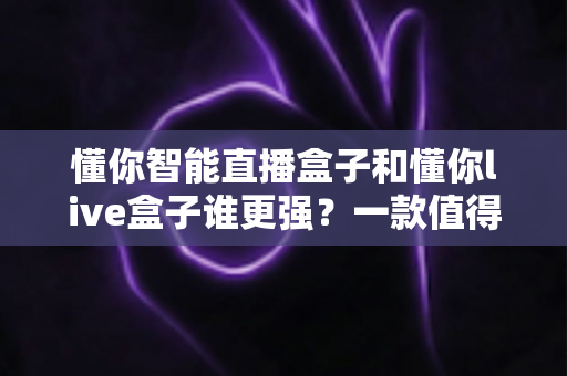 懂你智能直播盒子和懂你live盒子谁更强？一款值得收藏的深度对比评测指南
