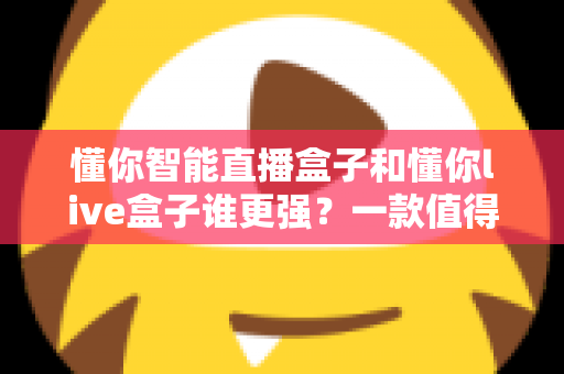 懂你智能直播盒子和懂你live盒子谁更强？一款值得收藏的深度对比评测指南