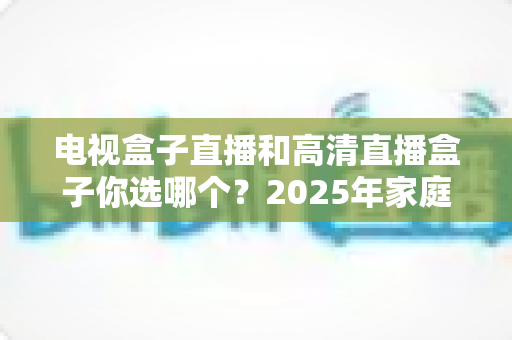 电视盒子直播和高清直播盒子你选哪个?2025年家庭影音选购终极指南全解析 电视盒子直播和高清直播盒子你选哪个?2025年家庭影音选购终极指南全解析