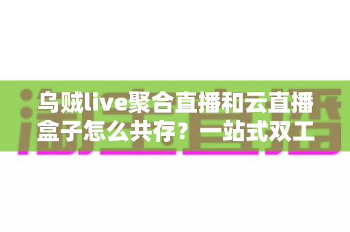 乌贼live聚合直播和云直播盒子怎么共存？一站式双工具协同使用全攻略