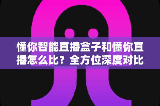 懂你智能直播盒子和懂你直播怎么比？全方位深度对比解析，帮你选对直播利器