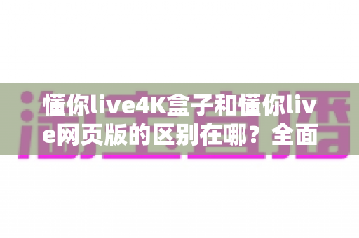 懂你live4K盒子和懂你live网页版的区别在哪？全面解析帮你选对观看方式