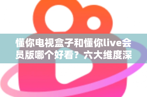 懂你电视盒子和懂你live会员版哪个好看?六大维度深度对比,帮你选对家庭观影方案 懂你电视盒子和懂你live会员版哪个好看?六大维度深度对比,帮你选对家庭观影方案