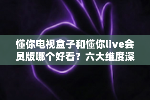 懂你电视盒子和懂你live会员版哪个好看?六大维度深度对比,帮你选对家庭观影方案 懂你电视盒子和懂你live会员版哪个好看?六大维度深度对比,帮你选对家庭观影方案