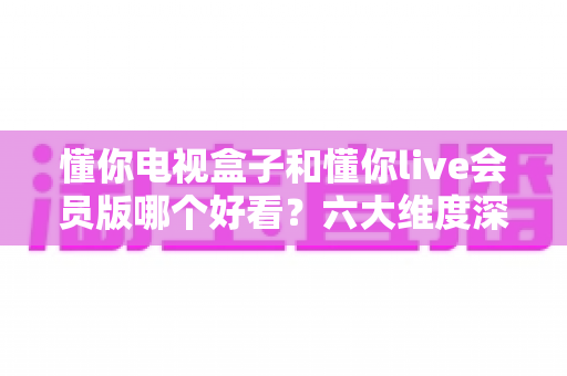 懂你电视盒子和懂你live会员版哪个好看？六大维度深度对比，帮你选对家庭观影方案