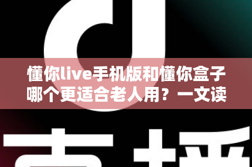 懂你live手机版和懂你盒子哪个更适合老人用？一文读懂两大选择，帮爸妈选对不踩坑
