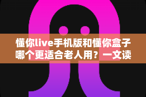 懂你live手机版和懂你盒子哪个更适合老人用？一文读懂两大选择，帮爸妈选对不踩坑