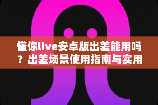 懂你live安卓版出差能用吗？出差场景使用指南与实用建议全解析