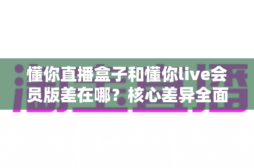懂你直播盒子和懂你live会员版差在哪?核心差异全面对比,选对版本不花冤枉钱 懂你直播盒子和懂你live会员版差在哪?核心差异全面对比,选对版本不花冤枉钱
