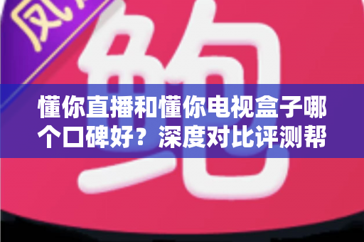 懂你直播和懂你电视盒子哪个口碑好？深度对比评测帮你选出更值得入手的那一款