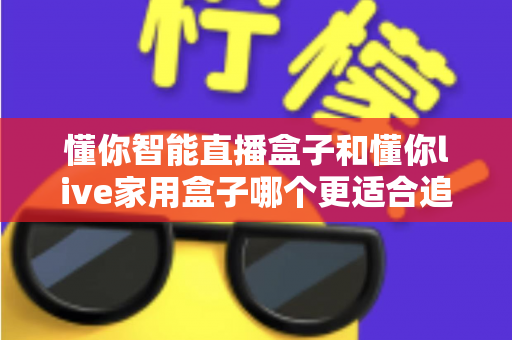 懂你智能直播盒子和懂你live家用盒子哪个更适合追剧？追剧党必看的深度选购测评指南