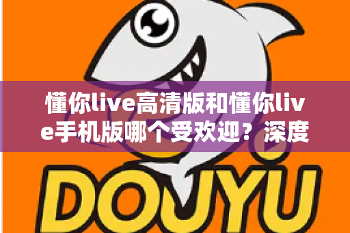 懂你live高清版和懂你live手机版哪个受欢迎?深度对比分析助你选出最适合自己的版本 懂你live高清版和懂你live手机版哪个受欢迎?深度对比分析助你选出最适合自己的版本