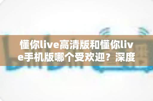 懂你live高清版和懂你live手机版哪个受欢迎?深度对比分析助你选出最适合自己的版本 懂你live高清版和懂你live手机版哪个受欢迎?深度对比分析助你选出最适合自己的版本