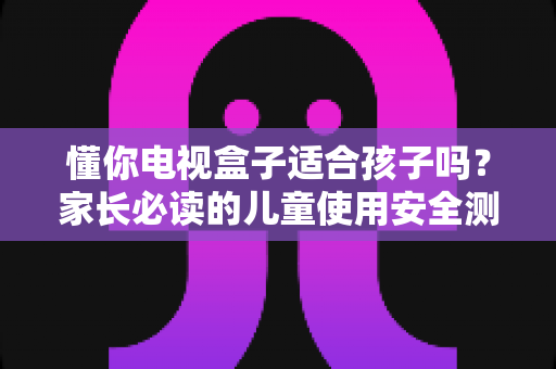懂你电视盒子适合孩子吗?家长必读的儿童使用安全测评与实用指南 懂你电视盒子适合孩子吗?家长必读的儿童使用安全测评与实用指南