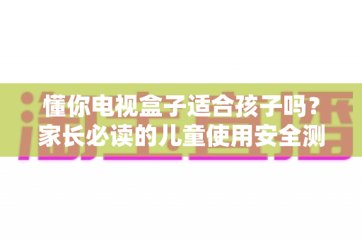 懂你电视盒子适合孩子吗?家长必读的儿童使用安全测评与实用指南 懂你电视盒子适合孩子吗?家长必读的儿童使用安全测评与实用指南