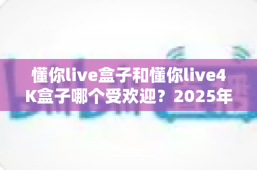 懂你live盒子和懂你live4K盒子哪个受欢迎?2025年最全选购对比指南帮你找到答案 懂你live盒子和懂你live4K盒子哪个受欢迎?2025年最全选购对比指南帮你找到答案