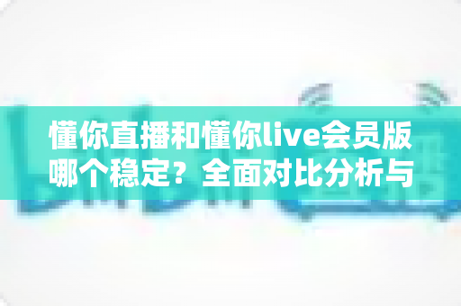 懂你直播和懂你live会员版哪个稳定？全面对比分析与选购指南