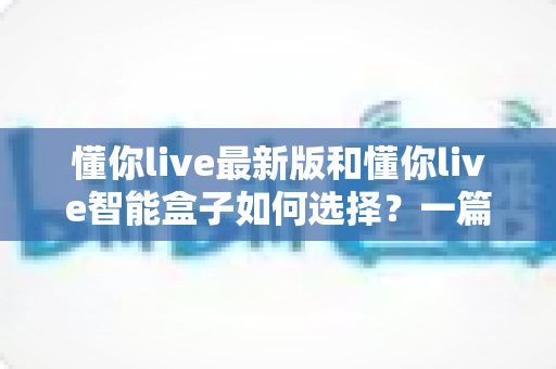 懂你live最新版和懂你live智能盒子如何选择?一篇帮你彻底搞懂的选购指南 懂你live最新版和懂你live智能盒子如何选择?一篇帮你彻底搞懂的选购指南