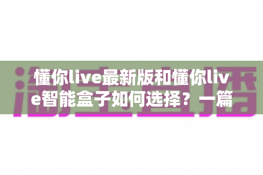 懂你live最新版和懂你live智能盒子如何选择？一篇帮你彻底搞懂的选购指南