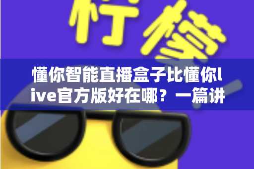懂你智能直播盒子比懂你live官方版好在哪?一篇讲透核心差异的实战选购指南 懂你智能直播盒子比懂你live官方版好在哪?一篇讲透核心差异的实战选购指南
