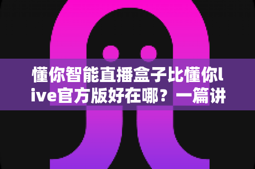 懂你智能直播盒子比懂你live官方版好在哪？一篇讲透核心差异的实战选购指南