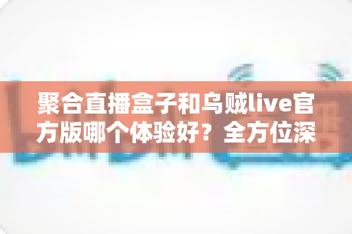 聚合直播盒子和乌贼live官方版哪个体验好?全方位深度对比测评,帮你找到最适合的直播观看方案 聚合直播盒子和乌贼live官方版哪个体验好?全方位深度对比测评,帮你找到最适合的直播观看方案