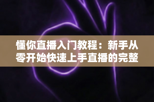 懂你直播入门教程：新手从零开始快速上手直播的完整指南