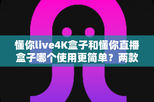 懂你live4K盒子和懂你直播盒子哪个使用更简单？两款热门电视盒子易用性全方位对比评测指南