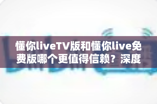 懂你liveTV版和懂你live免费版哪个更值得信赖?深度对比与安全选择全指南 懂你liveTV版和懂你live免费版哪个更值得信赖?深度对比与安全选择全指南