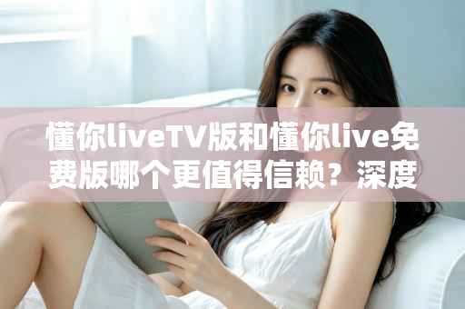 懂你liveTV版和懂你live免费版哪个更值得信赖?深度对比与安全选择全指南 懂你liveTV版和懂你live免费版哪个更值得信赖?深度对比与安全选择全指南