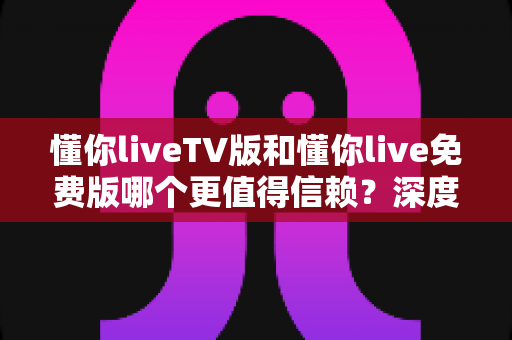 懂你liveTV版和懂你live免费版哪个更值得信赖？深度对比与安全选择全指南