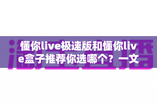 懂你live极速版和懂你live盒子推荐你选哪个？一文看懂差异，选对不踩坑