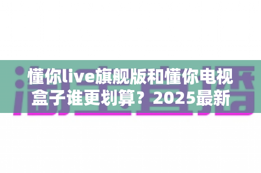 懂你live旗舰版和懂你电视盒子谁更划算？2025最新深度对比与省钱选购指南