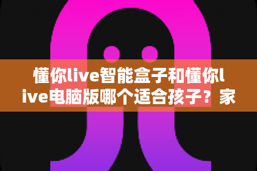 懂你live智能盒子和懂你live电脑版哪个适合孩子?家长必读的全方位选购对比指南 懂你live智能盒子和懂你live电脑版哪个适合孩子?家长必读的全方位选购对比指南