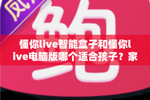 懂你live智能盒子和懂你live电脑版哪个适合孩子？家长必读的全方位选购对比指南