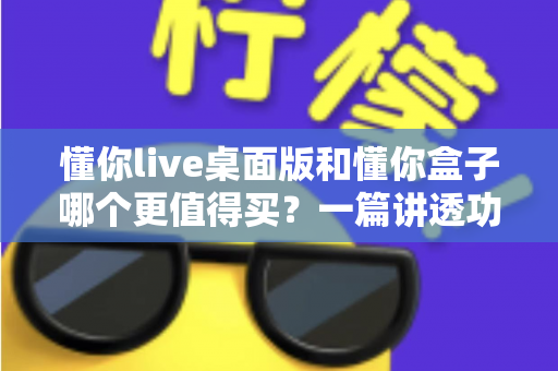 懂你live桌面版和懂你盒子哪个更值得买？一篇讲透功能、价格与适用人群的深度选购指南