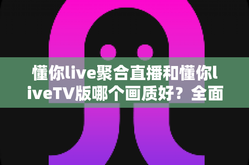 懂你live聚合直播和懂你liveTV版哪个画质好?全面画质对比评测与选购指南 懂你live聚合直播和懂你liveTV版哪个画质好?全面画质对比评测与选购指南