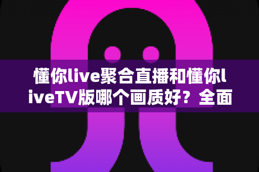 懂你live聚合直播和懂你liveTV版哪个画质好？全面画质对比评测与选购指南
