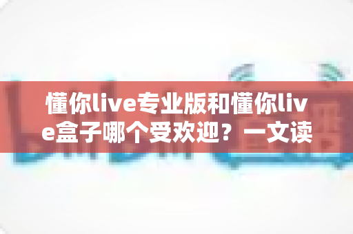 懂你live专业版和懂你live盒子哪个受欢迎?一文读懂两款直播神器的真实差距与选购攻略 懂你live专业版和懂你live盒子哪个受欢迎?一文读懂两款直播神器的真实差距与选购攻略