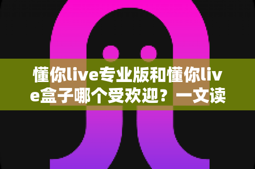 懂你live专业版和懂你live盒子哪个受欢迎？一文读懂两款直播神器的真实差距与选购攻略