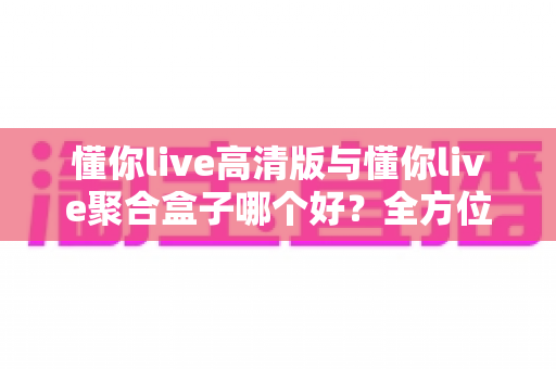 懂你live高清版与懂你live聚合盒子哪个好?全方位深度对比评测与实用选购指南 懂你live高清版与懂你live聚合盒子哪个好?全方位深度对比评测与实用选购指南
