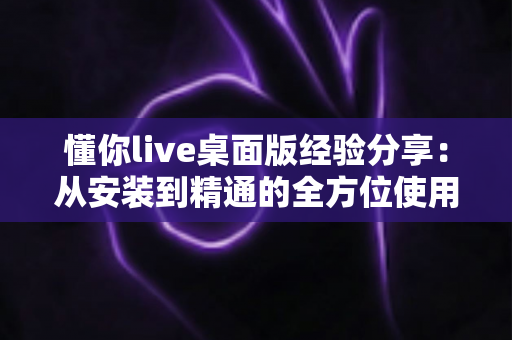 懂你live桌面版经验分享：从安装到精通的全方位使用心得与实战技巧