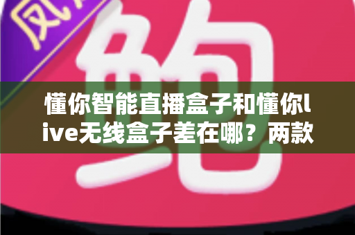 懂你智能直播盒子和懂你live无线盒子差在哪?两款热门直播设备全维度对比与选购避坑指南 懂你智能直播盒子和懂你live无线盒子差在哪?两款热门直播设备全维度对比与选购避坑指南
